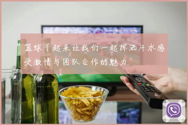 篮球干起来让我们一起挥洒汗水感受激情与团队合作的魅力