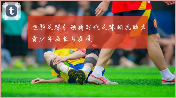 恒熙足球引领新时代足球潮流助力青少年成长与发展