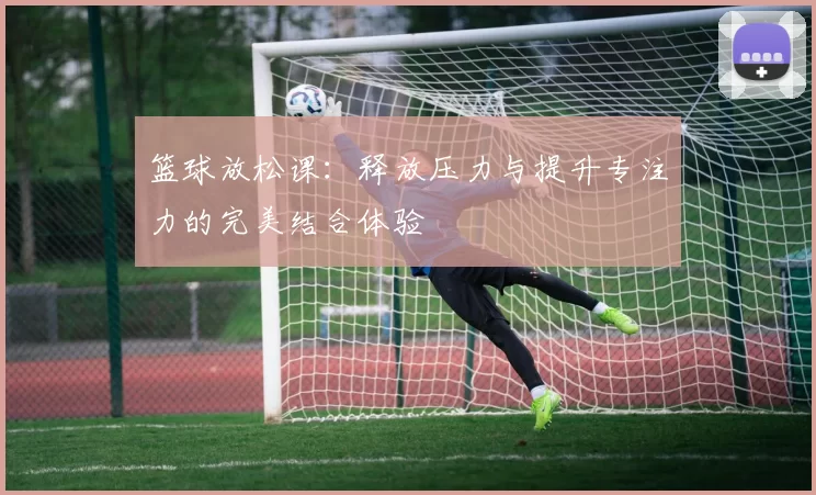 篮球放松课：释放压力与提升专注力的完美结合体验