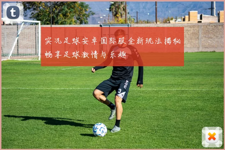 实况足球安卓国际服全新玩法揭秘畅享足球激情与乐趣