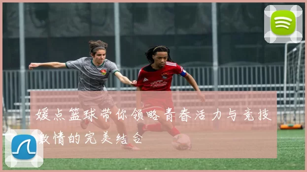 媛点篮球带你领略青春活力与竞技激情的完美结合